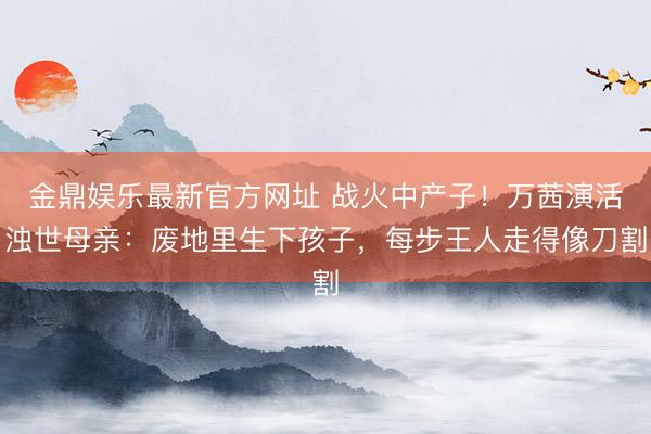 金鼎娱乐最新官方网址 战火中产子！万茜演活浊世母亲：废地里生下孩子，每步王人走得像刀割