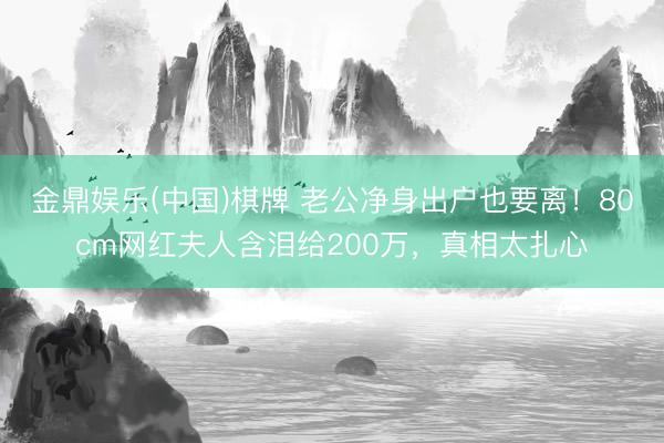 金鼎娱乐(中国)棋牌 老公净身出户也要离！80cm网红夫人含泪给200万，真相太扎心