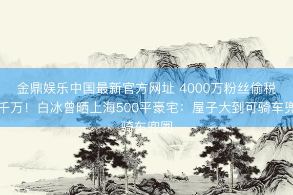 金鼎娱乐中国最新官方网址 4000万粉丝偷税近千万!白冰曾晒上海500平豪宅:屋子大到可骑车兜圈