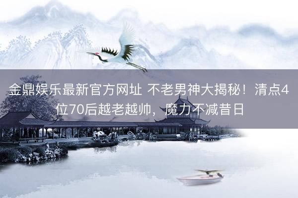 金鼎娱乐最新官方网址 不老男神大揭秘!清点4位70后越老越帅,魔力不减昔日