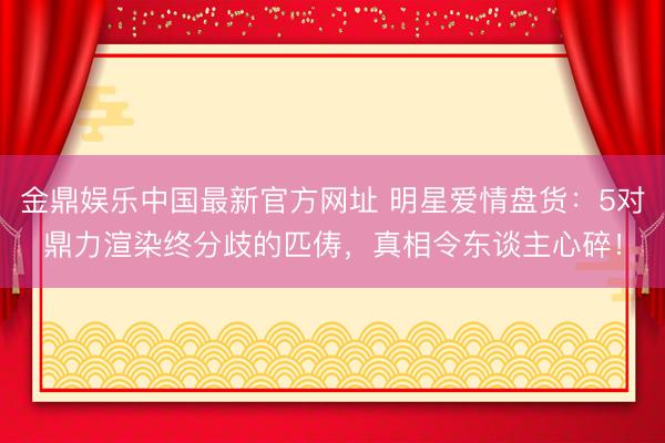 金鼎娱乐中国最新官方网址 明星爱情盘货:5对鼎力渲染终分歧的匹俦,真相令东谈主心碎!
