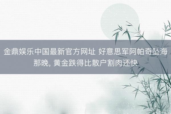金鼎娱乐中国最新官方网址 好意思军阿帕奇坠海那晚, 黄金跌得比散户割肉还快
