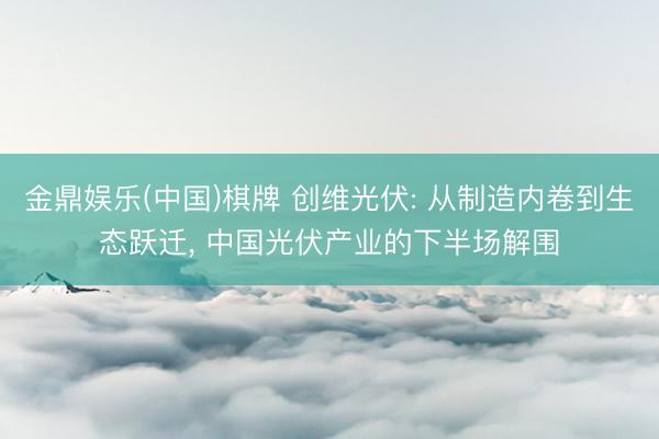 金鼎娱乐(中国)棋牌 创维光伏: 从制造内卷到生态跃迁, 中国光伏产业的下半场解围