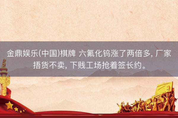 金鼎娱乐(中国)棋牌 六氟化钨涨了两倍多， 厂家捂货不卖， 下贱工场抢着签长约。
