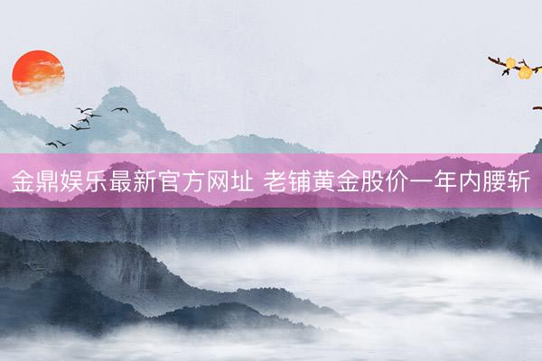 金鼎娱乐最新官方网址 老铺黄金股价一年内腰斩