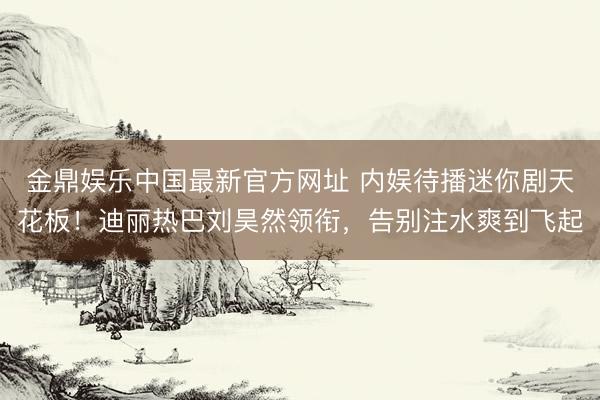 金鼎娱乐中国最新官方网址 内娱待播迷你剧天花板！迪丽热巴刘昊然领衔，告别注水爽到飞起