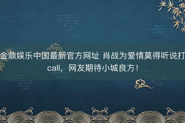 金鼎娱乐中国最新官方网址 肖战为爱情莫得听说打call，网友期待小城良方！