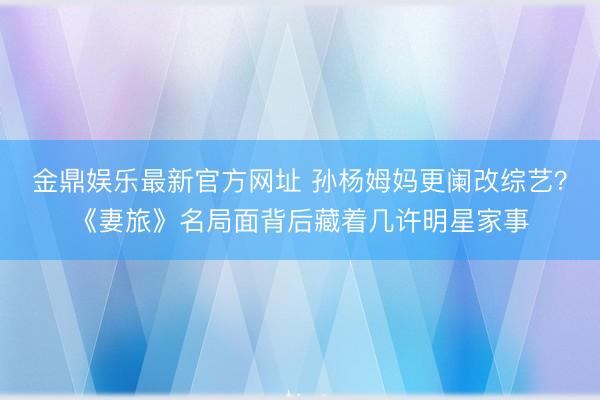 金鼎娱乐最新官方网址 孙杨姆妈更阑改综艺？《妻旅》名局面背后藏着几许明星家事