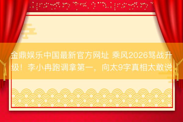 金鼎娱乐中国最新官方网址 乘风2026骂战升级！李小冉跑调拿第一，向太9字真相太敢说