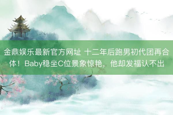 金鼎娱乐最新官方网址 十二年后跑男初代团再合体!Baby稳坐C位景象惊艳,他却发福认不出
