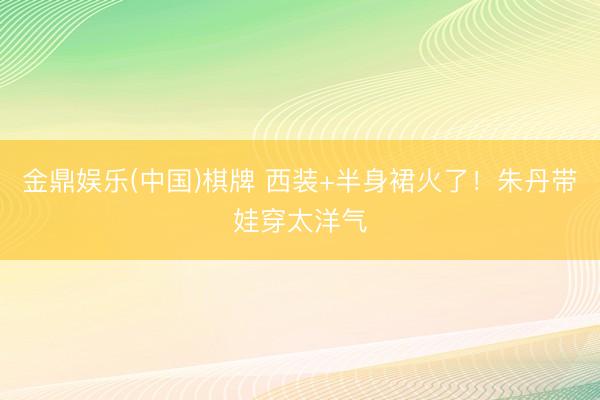 金鼎娱乐(中国)棋牌 西装+半身裙火了！朱丹带娃穿太洋气
