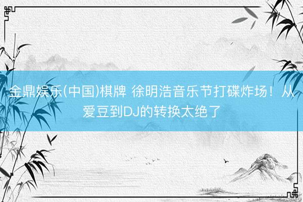 金鼎娱乐(中国)棋牌 徐明浩音乐节打碟炸场！从爱豆到DJ的转换太绝了