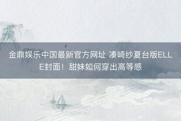 金鼎娱乐中国最新官方网址 凑崎纱夏台版ELLE封面！甜妹如何穿出高等感