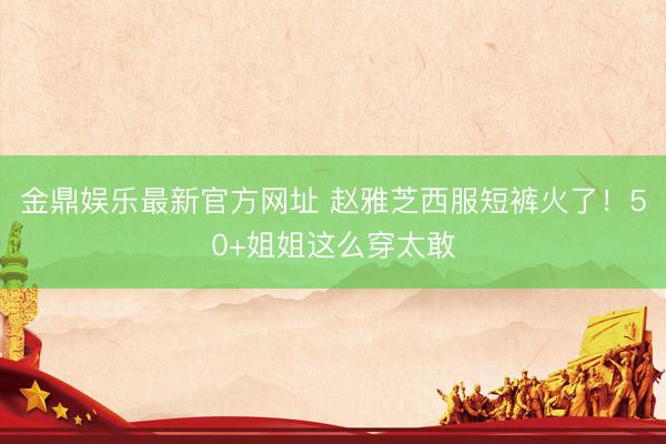 金鼎娱乐最新官方网址 赵雅芝西服短裤火了!50+姐姐这么穿太敢