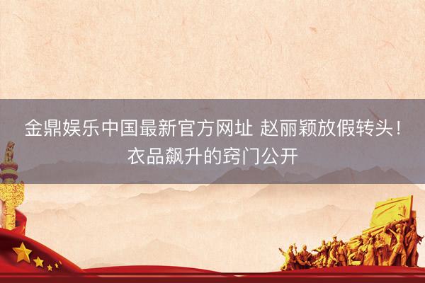 金鼎娱乐中国最新官方网址 赵丽颖放假转头！衣品飙升的窍门公开
