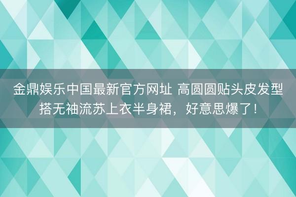 金鼎娱乐中国最新官方网址 高圆圆贴头皮发型搭无袖流苏上衣半身裙，好意思爆了！