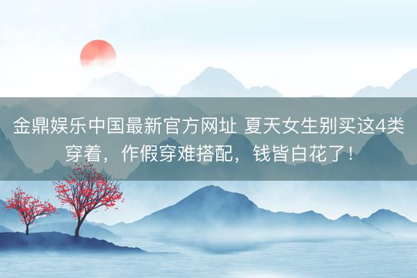 金鼎娱乐中国最新官方网址 夏天女生别买这4类穿着，作假穿难搭配，钱皆白花了！