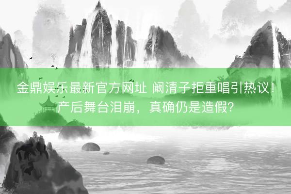 金鼎娱乐最新官方网址 阚清子拒重唱引热议！产后舞台泪崩，真确仍是造假？