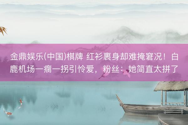 金鼎娱乐(中国)棋牌 红衫裹身却难掩窘况！白鹿机场一瘸一拐引怜爱，粉丝：她简直太拼了