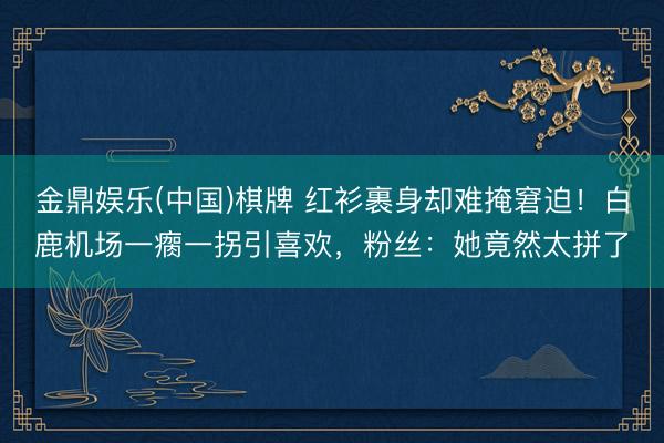 金鼎娱乐(中国)棋牌 红衫裹身却难掩窘迫！白鹿机场一瘸一拐引喜欢，粉丝：她竟然太拼了