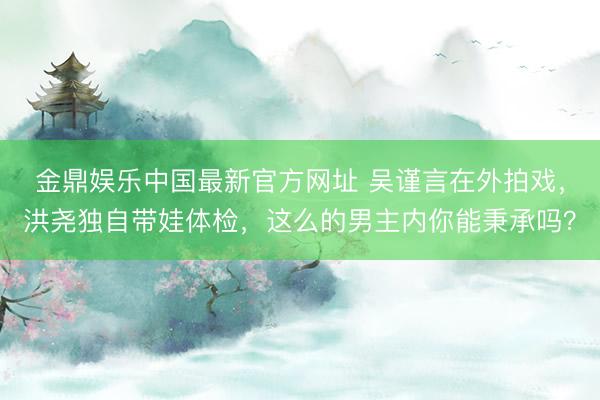 金鼎娱乐中国最新官方网址 吴谨言在外拍戏，洪尧独自带娃体检，这么的男主内你能秉承吗？