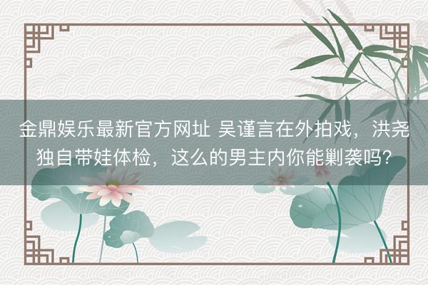 金鼎娱乐最新官方网址 吴谨言在外拍戏，洪尧独自带娃体检，这么的男主内你能剿袭吗？