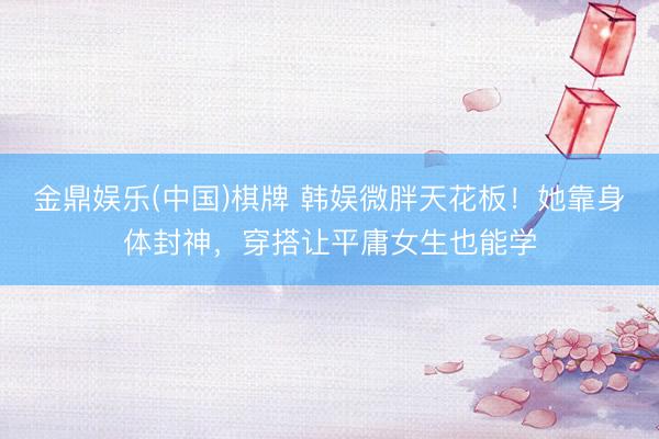金鼎娱乐(中国)棋牌 韩娱微胖天花板！她靠身体封神，穿搭让平庸女生也能学