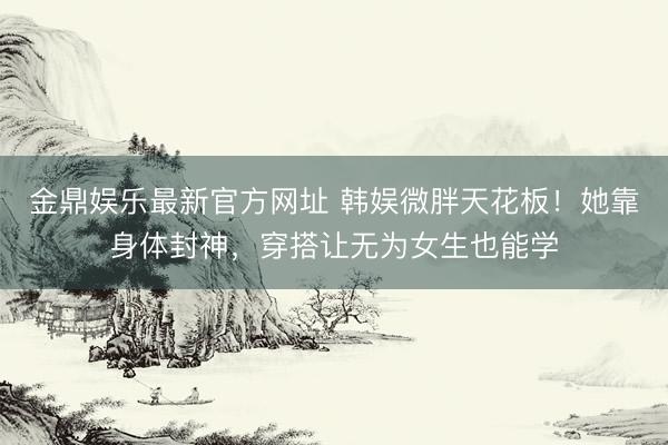 金鼎娱乐最新官方网址 韩娱微胖天花板！她靠身体封神，穿搭让无为女生也能学