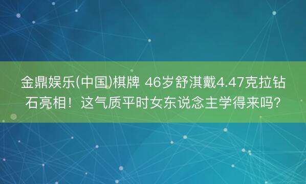 金鼎娱乐(中国)棋牌 46岁舒淇戴4.47克拉钻石亮相！这气质平时女东说念主学得来吗？