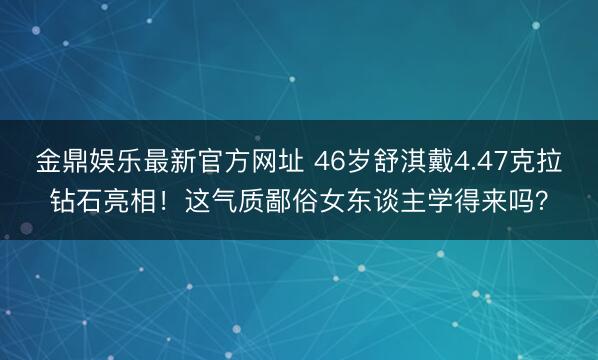 金鼎娱乐最新官方网址 46岁舒淇戴4.47克拉钻石亮相！这气质鄙俗女东谈主学得来吗？
