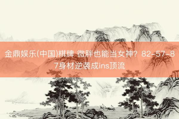 金鼎娱乐(中国)棋牌 微胖也能当女神?82-57-87身材逆袭成ins顶流