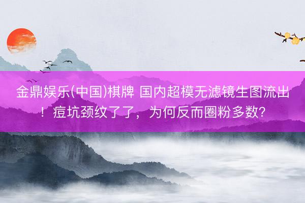 金鼎娱乐(中国)棋牌 国内超模无滤镜生图流出!痘坑颈纹了了,为何反而圈粉多数?