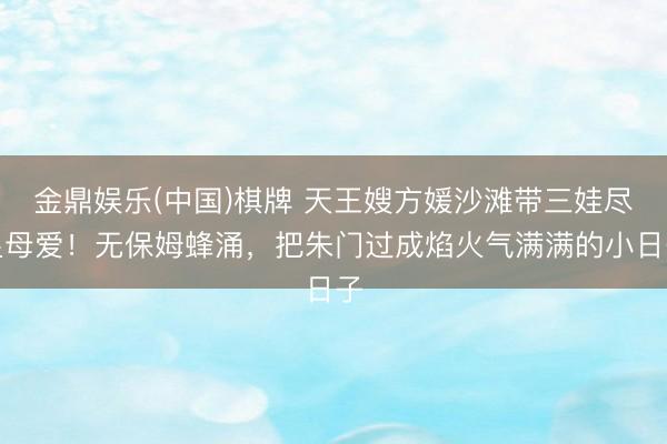 金鼎娱乐(中国)棋牌 天王嫂方媛沙滩带三娃尽显母爱！无保姆蜂涌，把朱门过成焰火气满满的小日子