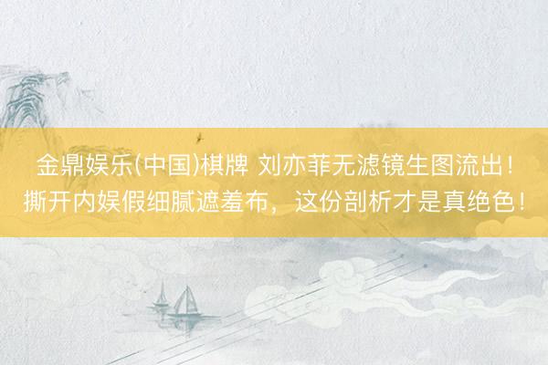 金鼎娱乐(中国)棋牌 刘亦菲无滤镜生图流出！撕开内娱假细腻遮羞布，这份剖析才是真绝色！