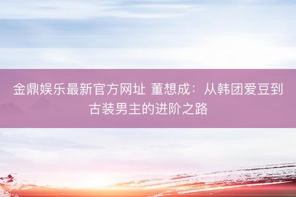 金鼎娱乐最新官方网址 董想成：从韩团爱豆到古装男主的进阶之路
