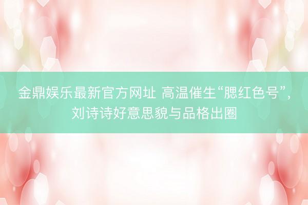 金鼎娱乐最新官方网址 高温催生“腮红色号”,刘诗诗好意思貌与品格出圈