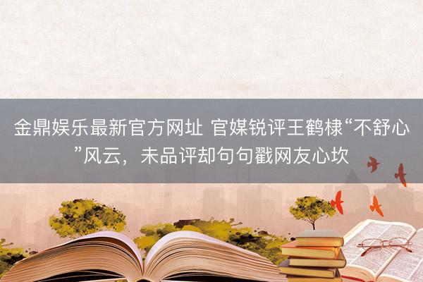 金鼎娱乐最新官方网址 官媒锐评王鹤棣“不舒心”风云，未品评却句句戳网友心坎