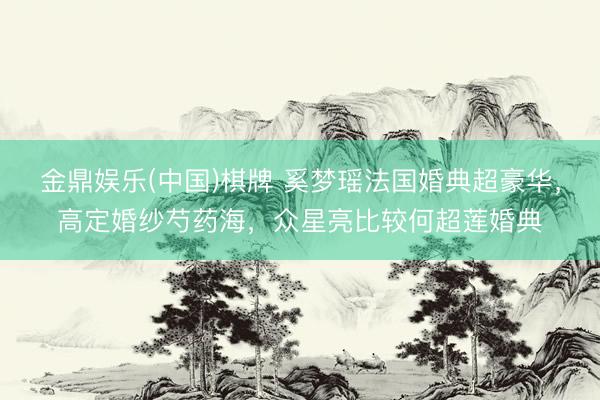 金鼎娱乐(中国)棋牌 奚梦瑶法国婚典超豪华，高定婚纱芍药海，众星亮比较何超莲婚典