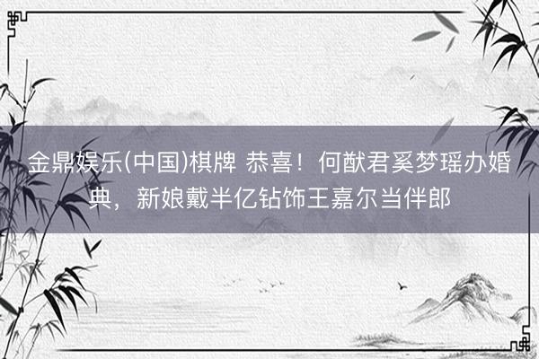 金鼎娱乐(中国)棋牌 恭喜！何猷君奚梦瑶办婚典，新娘戴半亿钻饰王嘉尔当伴郎