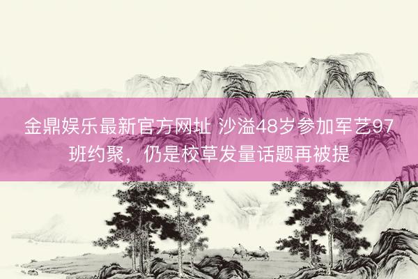 金鼎娱乐最新官方网址 沙溢48岁参加军艺97班约聚，仍是校草发量话题再被提