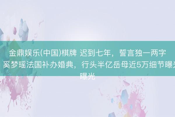 金鼎娱乐(中国)棋牌 迟到七年，誓言独一两字！奚梦瑶法国补办婚典，行头半亿岳母近5万细节曝光