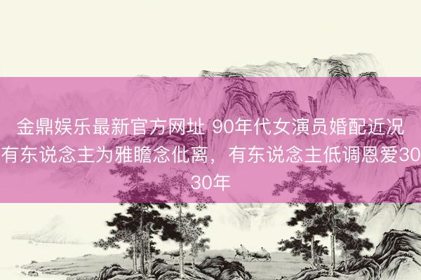 金鼎娱乐最新官方网址 90年代女演员婚配近况：有东说念主为雅瞻念仳离，有东说念主低调恩爱30年