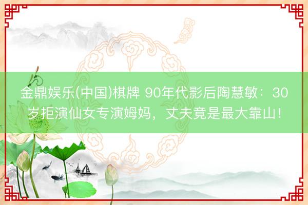 金鼎娱乐(中国)棋牌 90年代影后陶慧敏：30岁拒演仙女专演姆妈，丈夫竟是最大靠山！