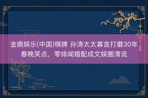 金鼎娱乐(中国)棋牌 孙涛太太寡言打磨30年春晚笑点，零绯闻婚配成文娱圈清流