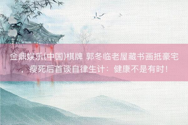 金鼎娱乐(中国)棋牌 郭冬临老屋藏书画抵豪宅,瘦死后首谈自律生计:健康不是有时!