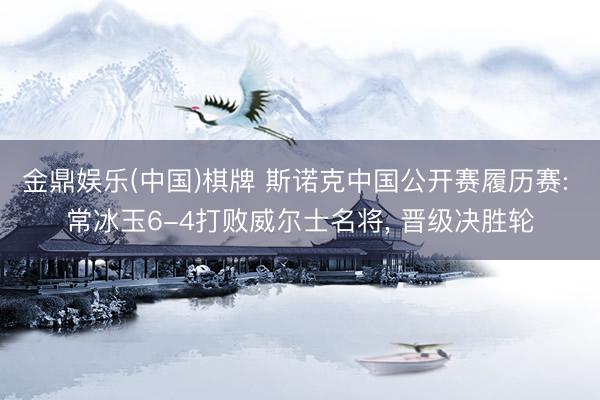 金鼎娱乐(中国)棋牌 斯诺克中国公开赛履历赛: 常冰玉6-4打败威尔士名将， 晋级决胜轮