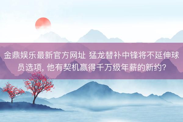 金鼎娱乐最新官方网址 猛龙替补中锋将不延伸球员选项, 他有契机赢得千万级年薪的新约?