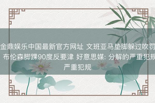 金鼎娱乐中国最新官方网址 文班亚马垫脚躲过吹罚! 布伦森脚踝90度反要津 好意思媒: 分解的严重犯规