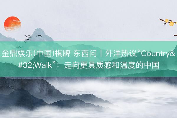 金鼎娱乐(中国)棋牌 东西问丨外洋热议“Country Walk”：走向更具质感和温度的中国