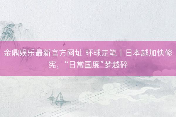 金鼎娱乐最新官方网址 环球走笔丨日本越加快修宪，“日常国度”梦越碎